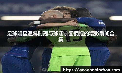 足球明星温馨时刻与球迷亲密拥抱的精彩瞬间合集